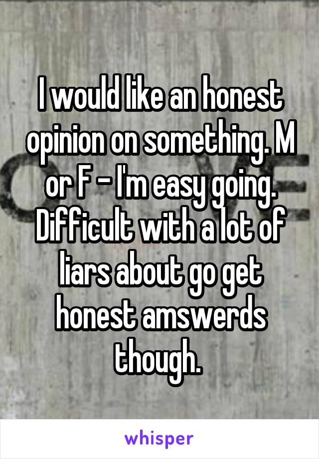 I would like an honest opinion on something. M or F - I'm easy going. Difficult with a lot of liars about go get honest amswerds though. 