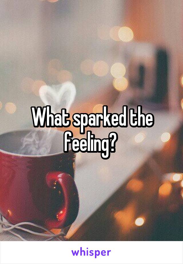 What sparked the feeling? 
