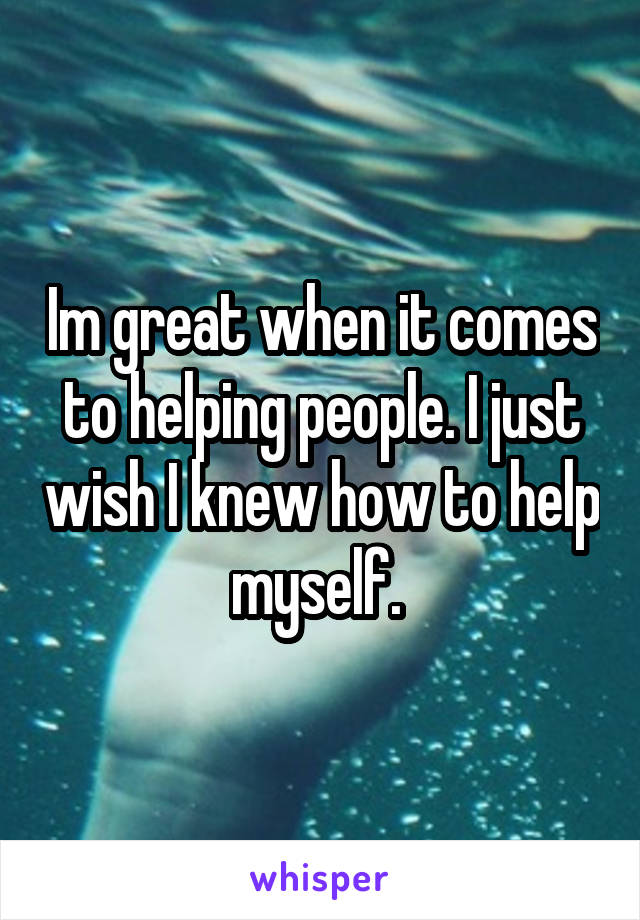 Im great when it comes to helping people. I just wish I knew how to help myself. 