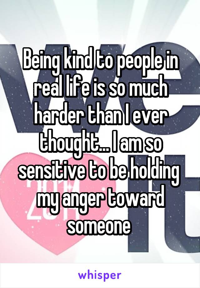 Being kind to people in real life is so much harder than I ever thought... I am so sensitive to be holding  my anger toward someone 