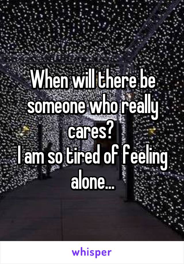 When will there be someone who really cares? 
I am so tired of feeling alone...