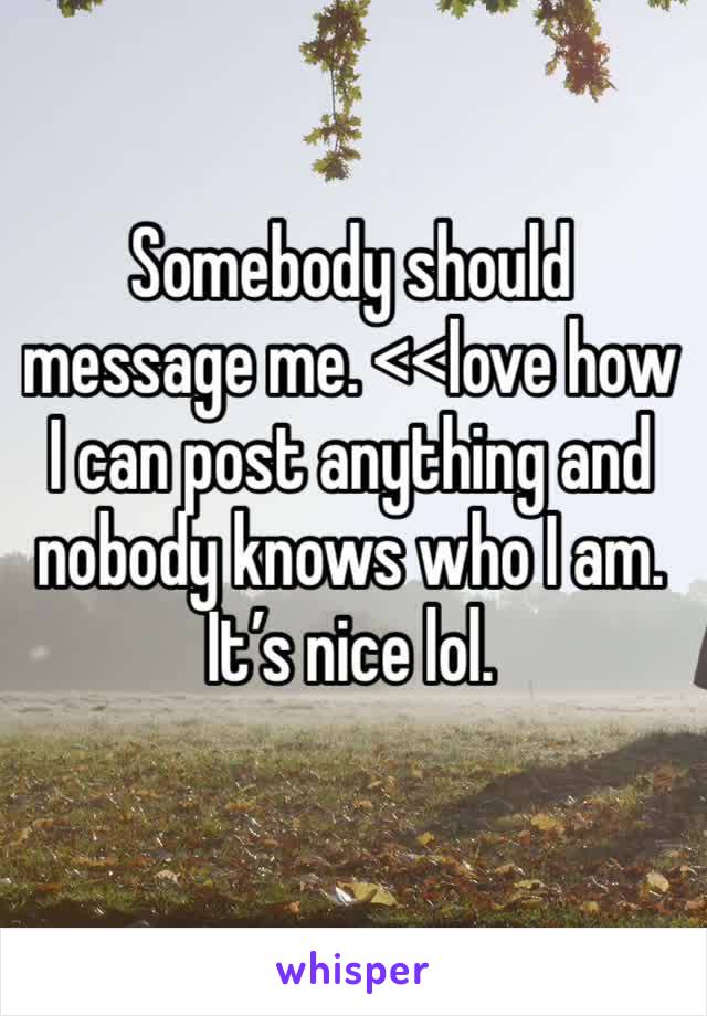 Somebody should message me. <<love how I can post anything and nobody knows who I am. It’s nice lol. 