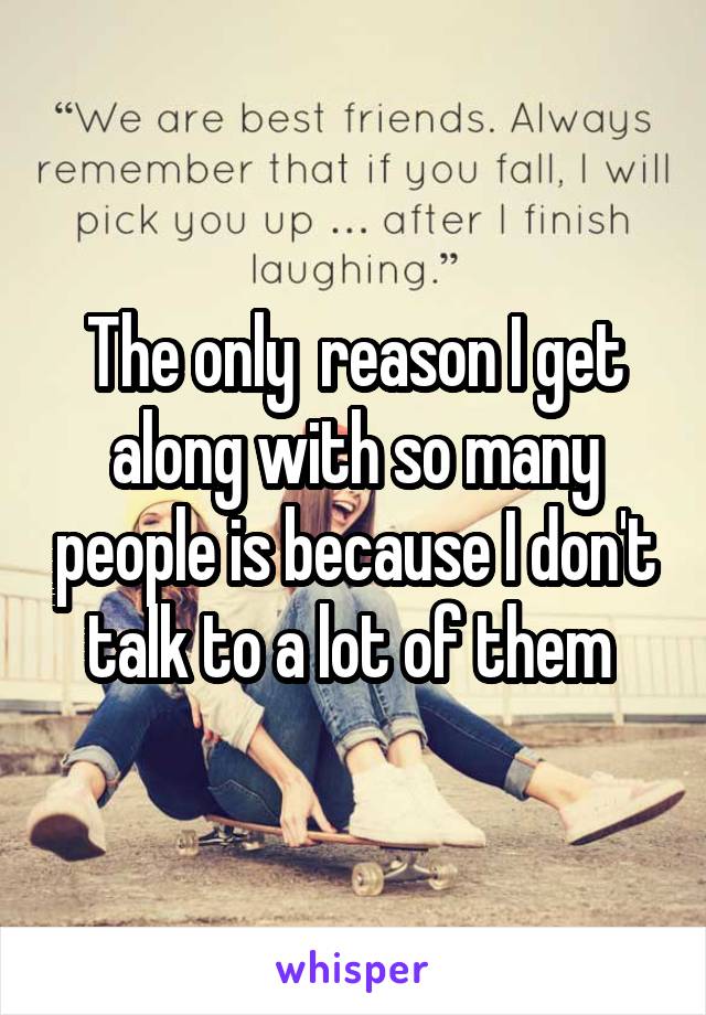 The only  reason I get along with so many people is because I don't talk to a lot of them 