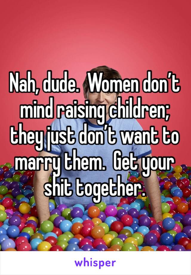 Nah, dude.  Women don’t mind raising children; they just don’t want to marry them.  Get your shit together.