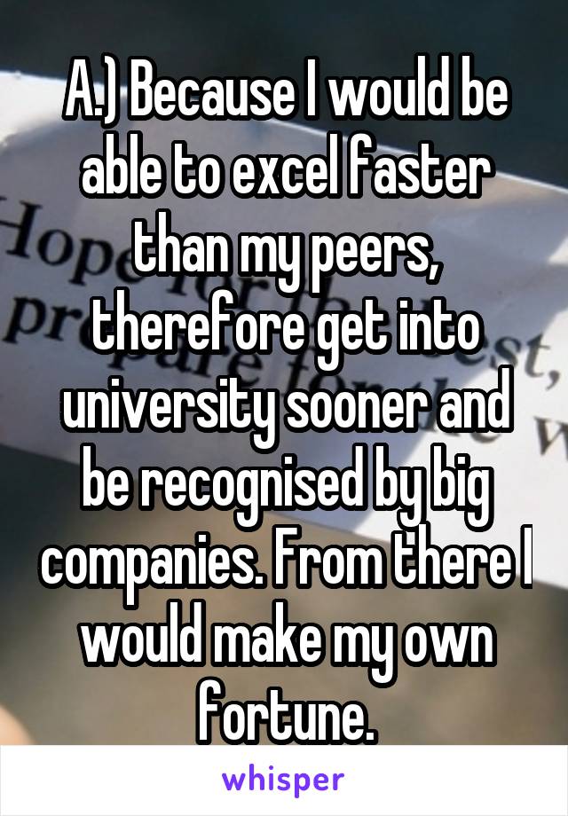 A.) Because I would be able to excel faster than my peers, therefore get into university sooner and be recognised by big companies. From there I would make my own fortune.