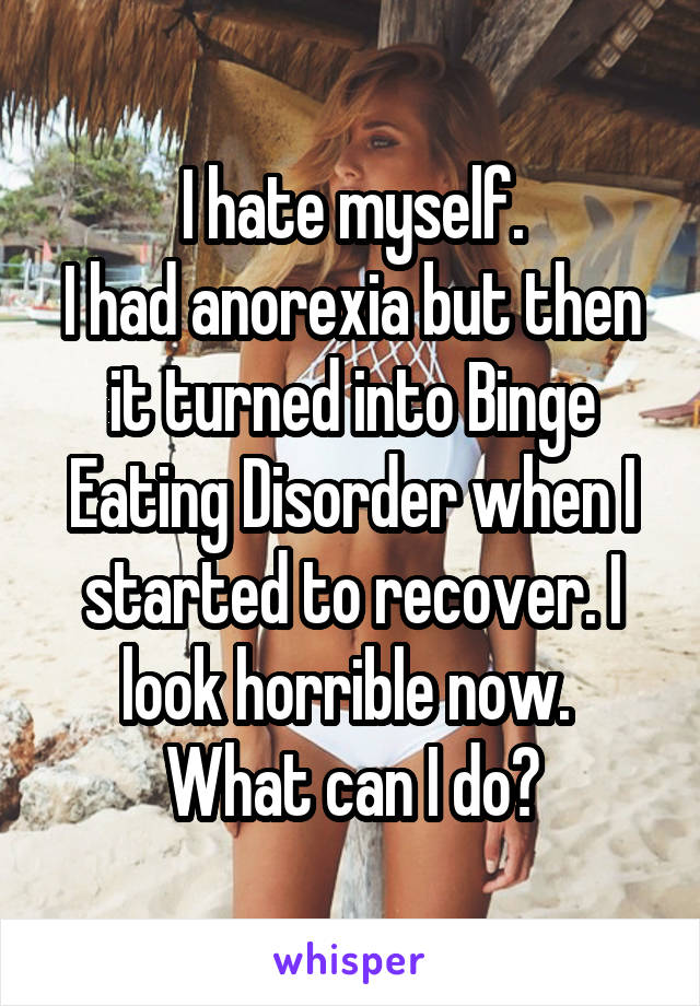 I hate myself.
I had anorexia but then it turned into Binge Eating Disorder when I started to recover. I look horrible now. 
What can I do?