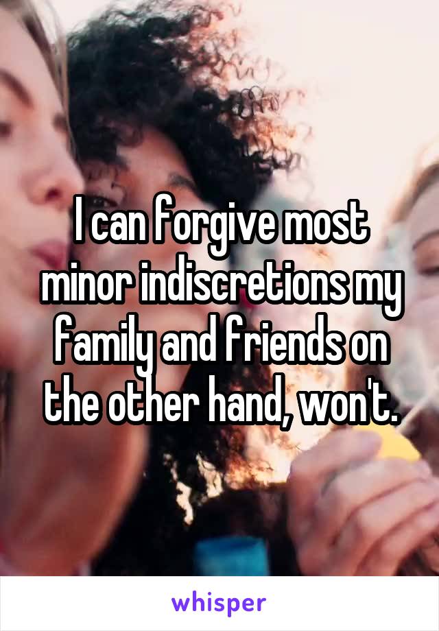 I can forgive most minor indiscretions my family and friends on the other hand, won't.