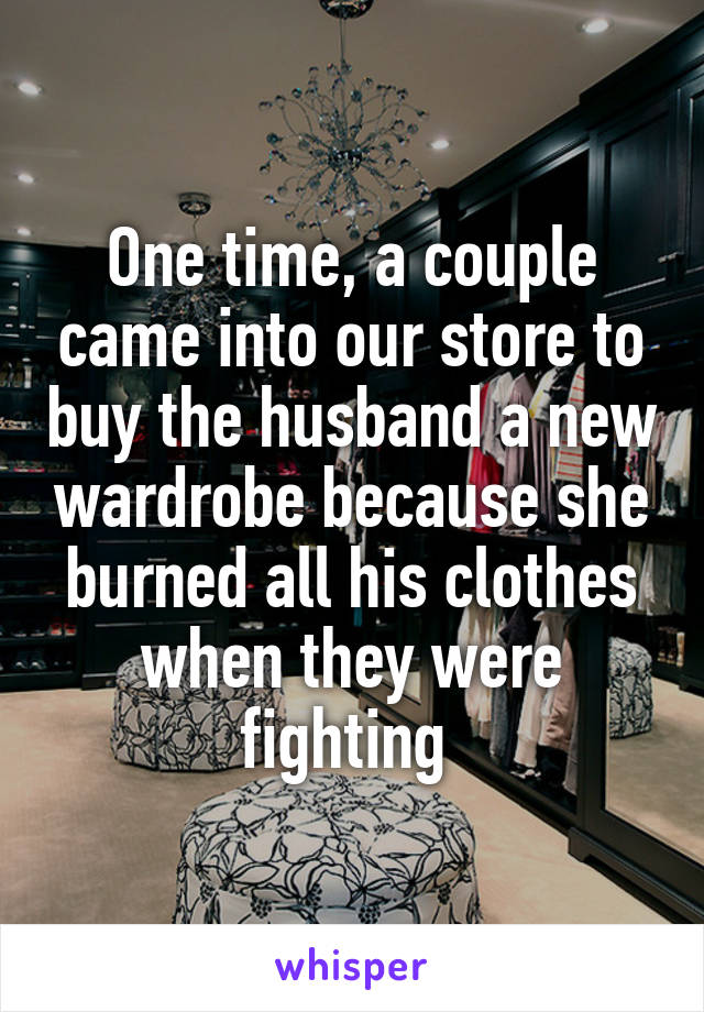 One time, a couple came into our store to buy the husband a new wardrobe because she burned all his clothes when they were fighting 