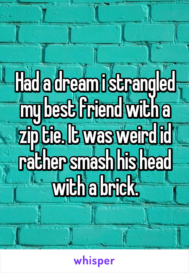 Had a dream i strangled my best friend with a zip tie. It was weird id rather smash his head with a brick.