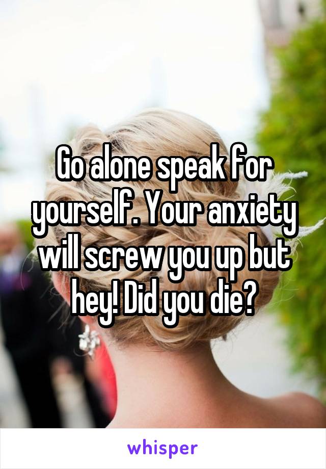 Go alone speak for yourself. Your anxiety will screw you up but hey! Did you die?