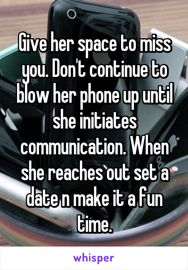 Give her space to miss you. Don't continue to blow her phone up until she initiates communication. When she reaches out set a date n make it a fun time.