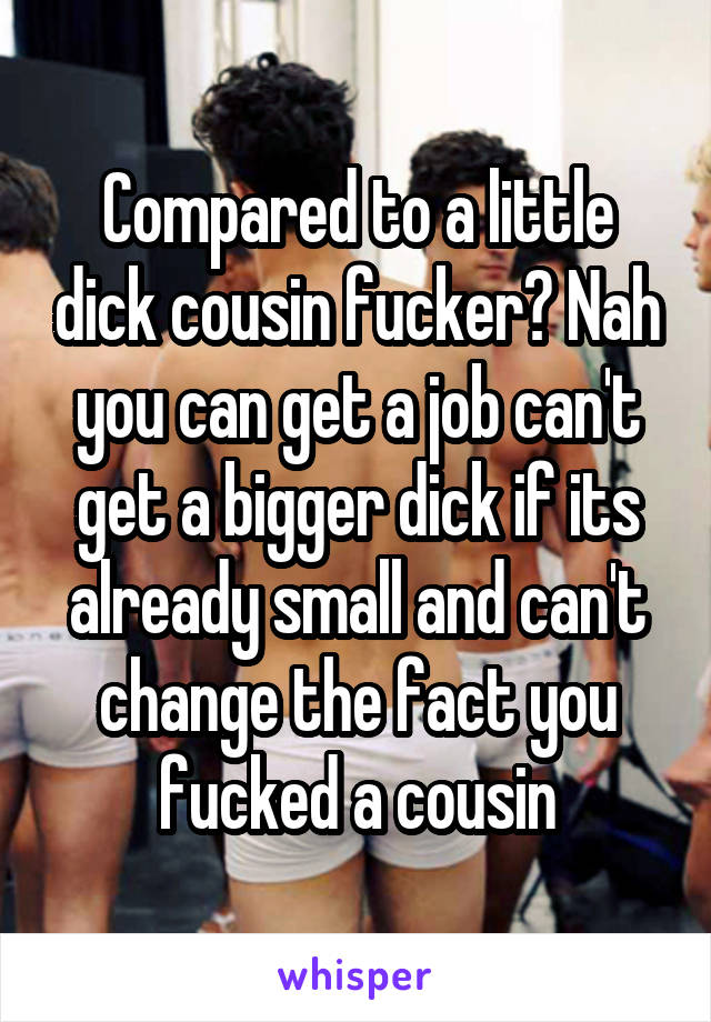 Compared to a little dick cousin fucker? Nah you can get a job can't get a bigger dick if its already small and can't change the fact you fucked a cousin