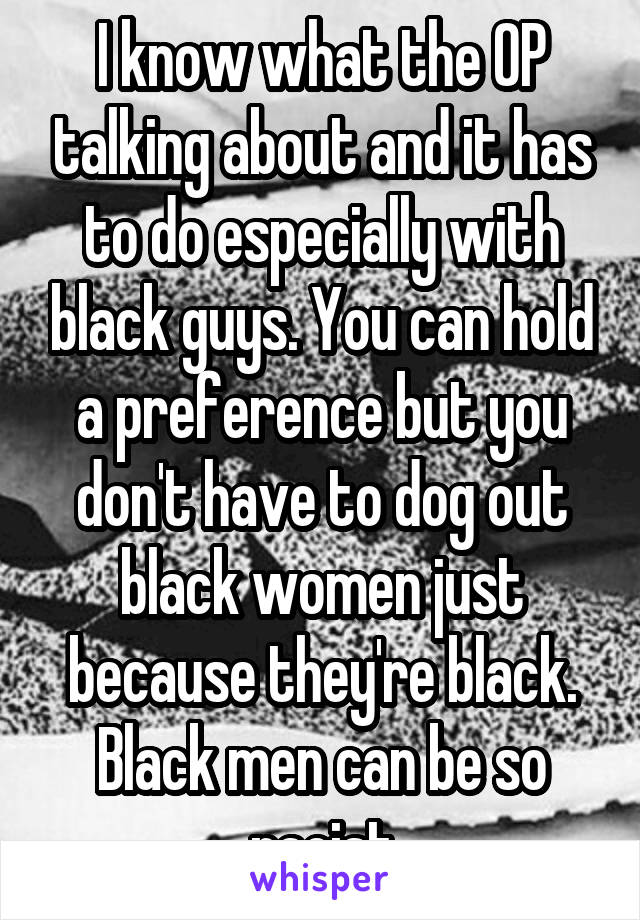 I know what the OP talking about and it has to do especially with black guys. You can hold a preference but you don't have to dog out black women just because they're black. Black men can be so racist
