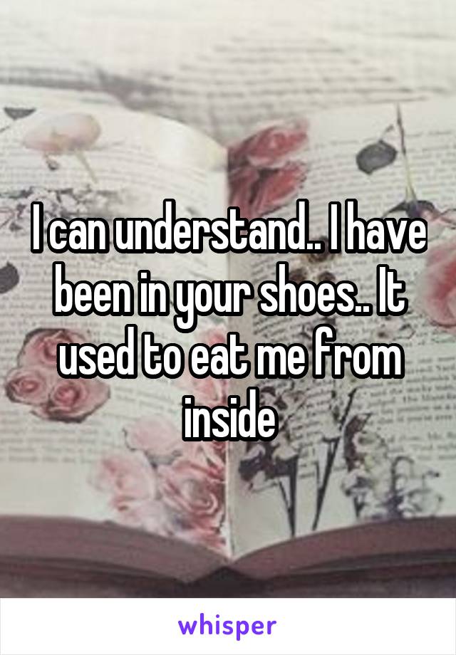 I can understand.. I have been in your shoes.. It used to eat me from inside