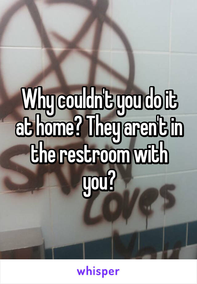Why couldn't you do it at home? They aren't in the restroom with you?