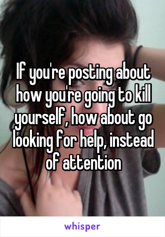 If you're posting about how you're going to kill yourself, how about go looking for help, instead of attention