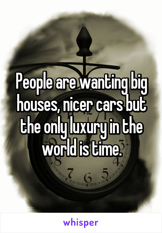 People are wanting big houses, nicer cars but the only luxury in the world is time.