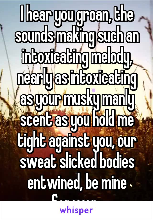 I hear you groan, the sounds making such an intoxicating melody, nearly as intoxicating as your musky manly scent as you hold me tight against you, our sweat slicked bodies entwined, be mine forever..