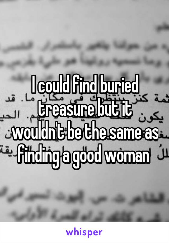 I could find buried treasure but it wouldn't be the same as finding a good woman 