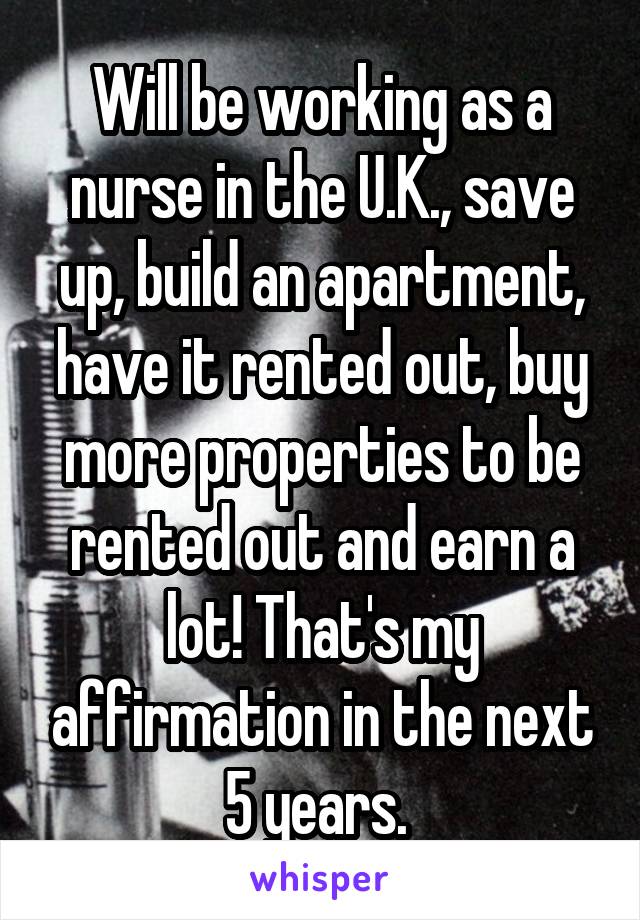 Will be working as a nurse in the U.K., save up, build an apartment, have it rented out, buy more properties to be rented out and earn a lot! That's my affirmation in the next 5 years. 