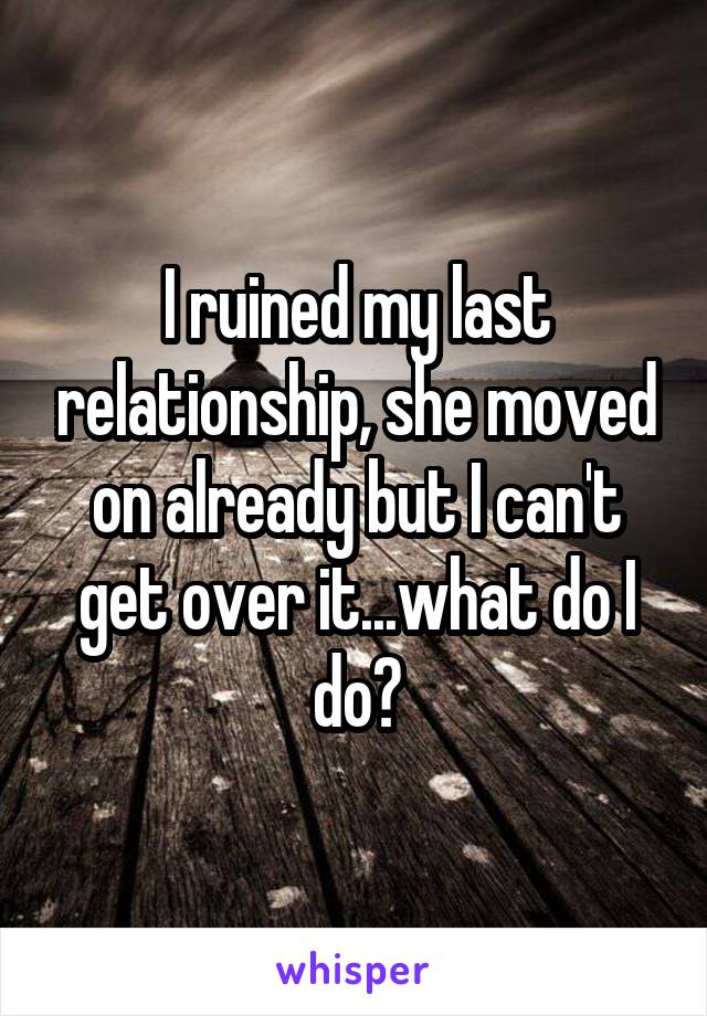 I ruined my last relationship, she moved on already but I can't get over it...what do I do?