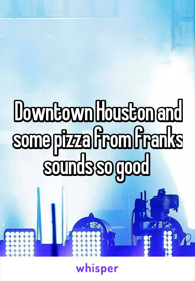 Downtown Houston and some pizza from franks sounds so good 