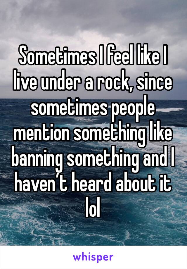 Sometimes I feel like I live under a rock, since sometimes people mention something like banning something and I haven’t heard about it lol