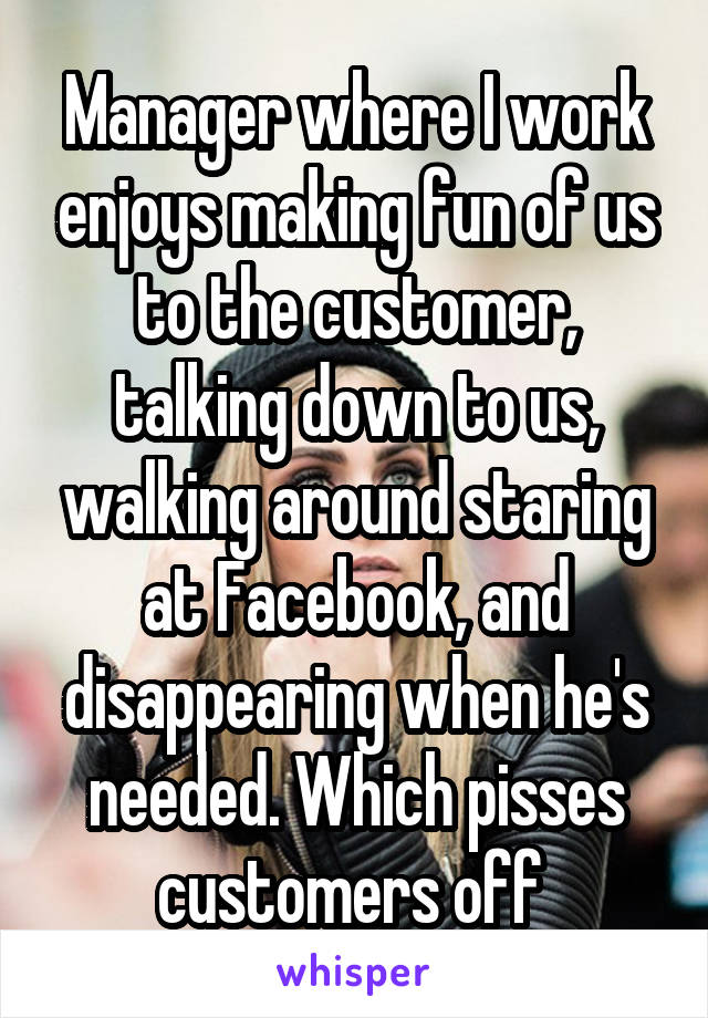 Manager where I work enjoys making fun of us to the customer, talking down to us, walking around staring at Facebook, and disappearing when he's needed. Which pisses customers off 
