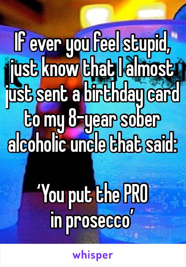 If ever you feel stupid, just know that I almost just sent a birthday card to my 8-year sober alcoholic uncle that said:

‘You put the PRO in prosecco’ 