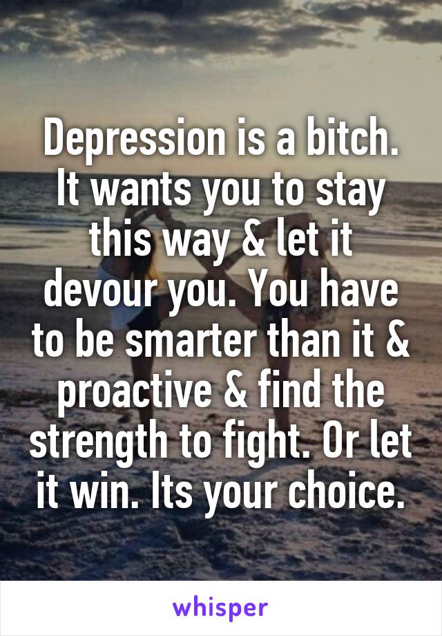 Depression is a bitch. It wants you to stay this way & let it devour you. You have to be smarter than it & proactive & find the strength to fight. Or let it win. Its your choice.