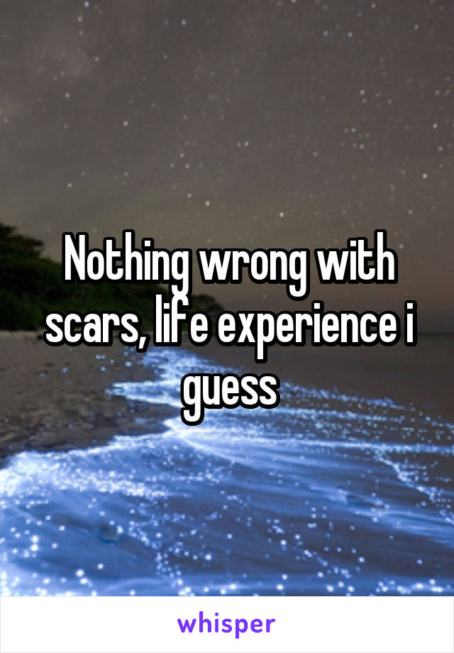 Nothing wrong with scars, life experience i guess
