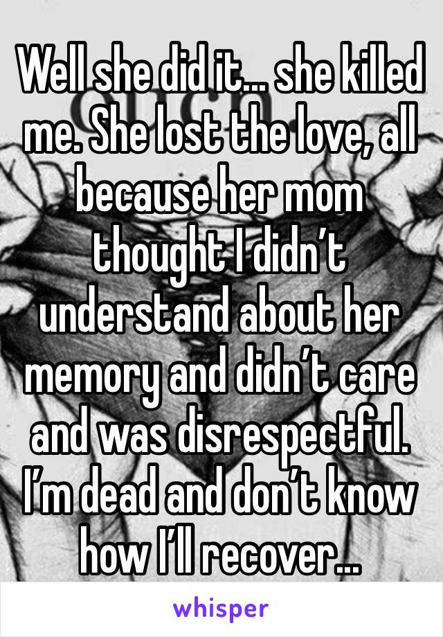 Well she did it... she killed me. She lost the love, all because her mom thought I didn’t understand about her memory and didn’t care and was disrespectful. I’m dead and don’t know how I’ll recover...