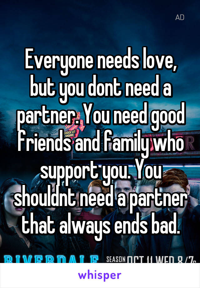 Everyone needs love, but you dont need a partner. You need good friends and family who support you. You shouldnt need a partner that always ends bad.