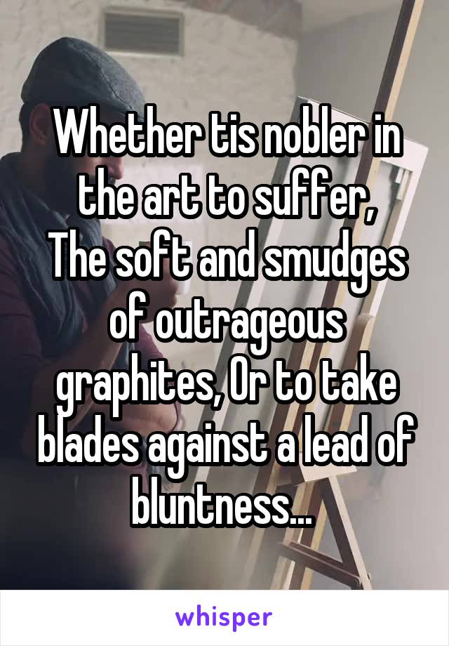 Whether tis nobler in the art to suffer,
The soft and smudges of outrageous graphites, Or to take blades against a lead of bluntness... 