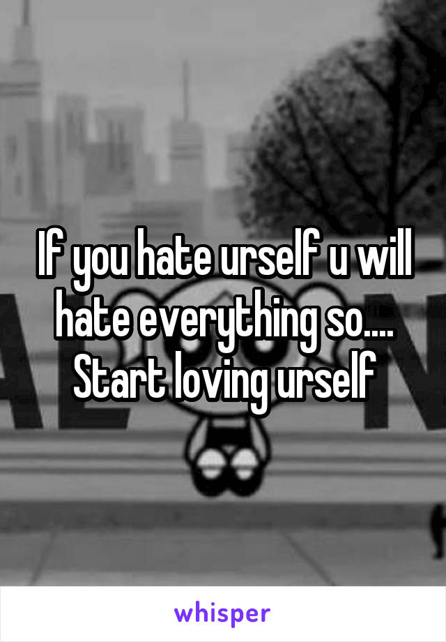 If you hate urself u will hate everything so.... Start loving urself