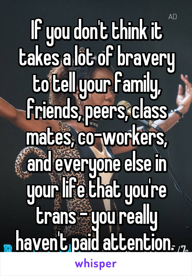 If you don't think it takes a lot of bravery to tell your family, friends, peers, class mates, co-workers, and everyone else in your life that you're trans - you really haven't paid attention. 
