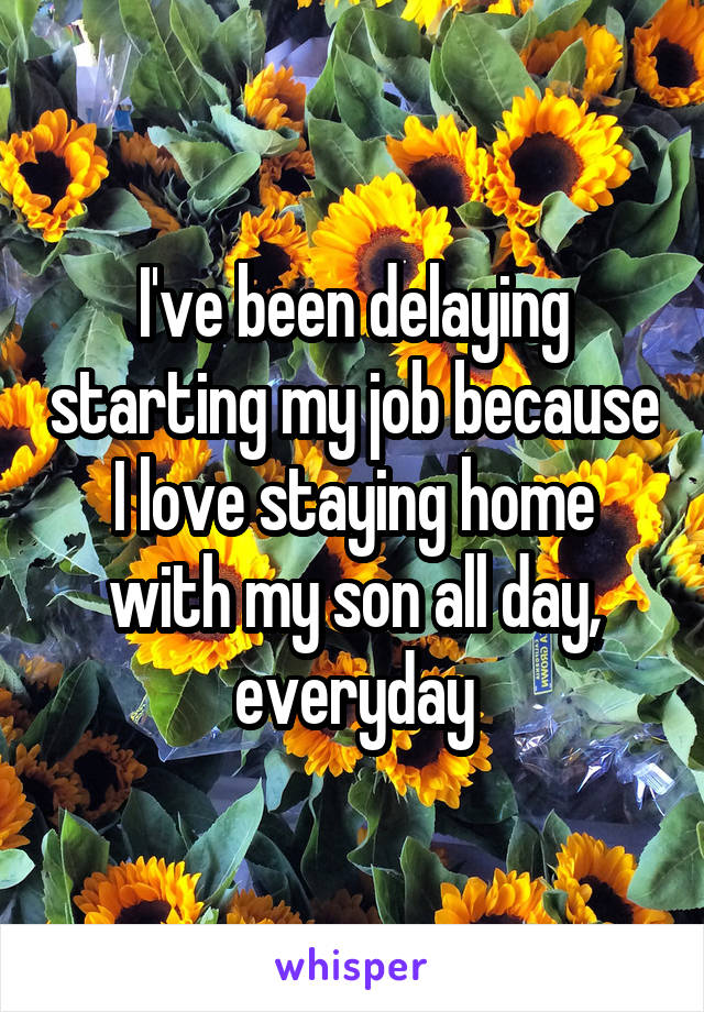 I've been delaying starting my job because I love staying home with my son all day, everyday