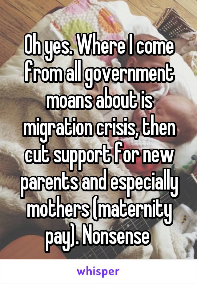 Oh yes. Where I come from all government moans about is migration crisis, then cut support for new parents and especially mothers (maternity pay). Nonsense 