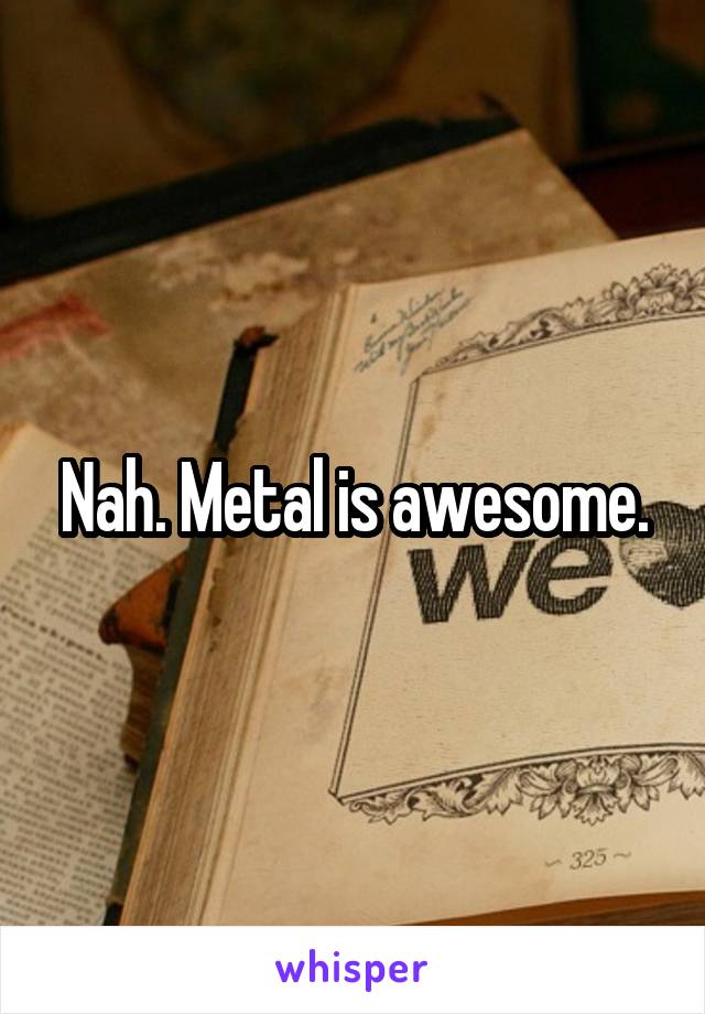 Nah. Metal is awesome.