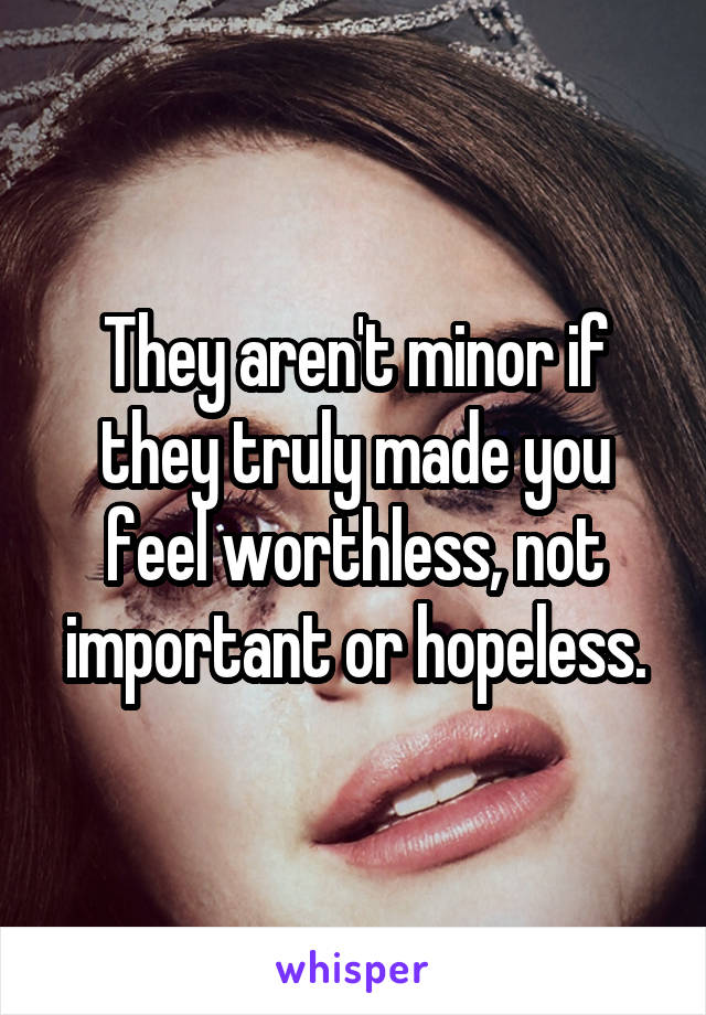 They aren't minor if they truly made you feel worthless, not important or hopeless.