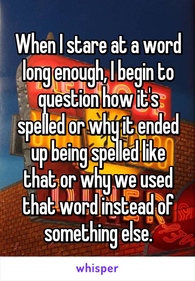 When I stare at a word long enough, I begin to question how it's spelled or why it ended up being spelled like that or why we used that word instead of something else.
