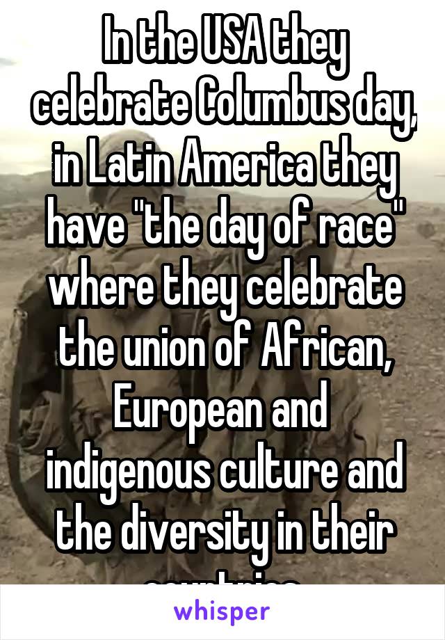 In the USA they celebrate Columbus day, in Latin America they have "the day of race" where they celebrate the union of African, European and  indigenous culture and the diversity in their countries 