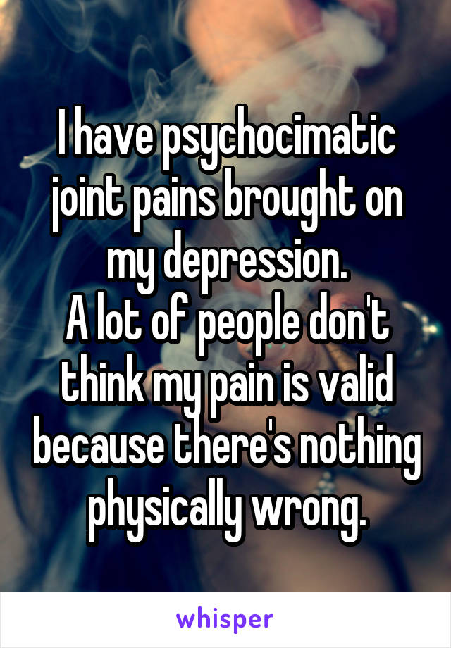 I have psychocimatic joint pains brought on my depression.
A lot of people don't think my pain is valid because there's nothing physically wrong.