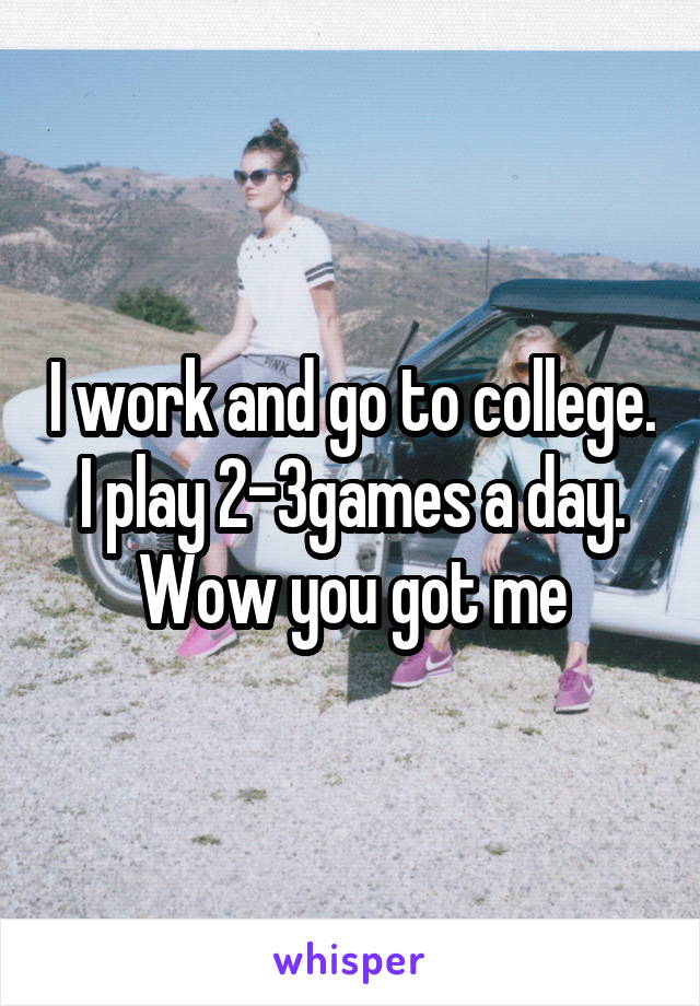 I work and go to college. I play 2-3games a day. Wow you got me