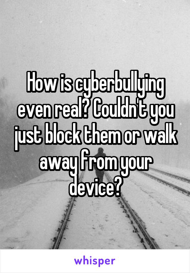 How is cyberbullying even real? Couldn't you just block them or walk away from your device?