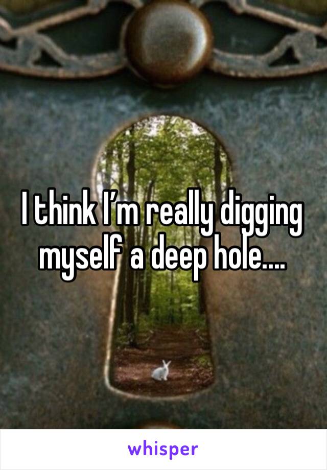 I think I’m really digging myself a deep hole....