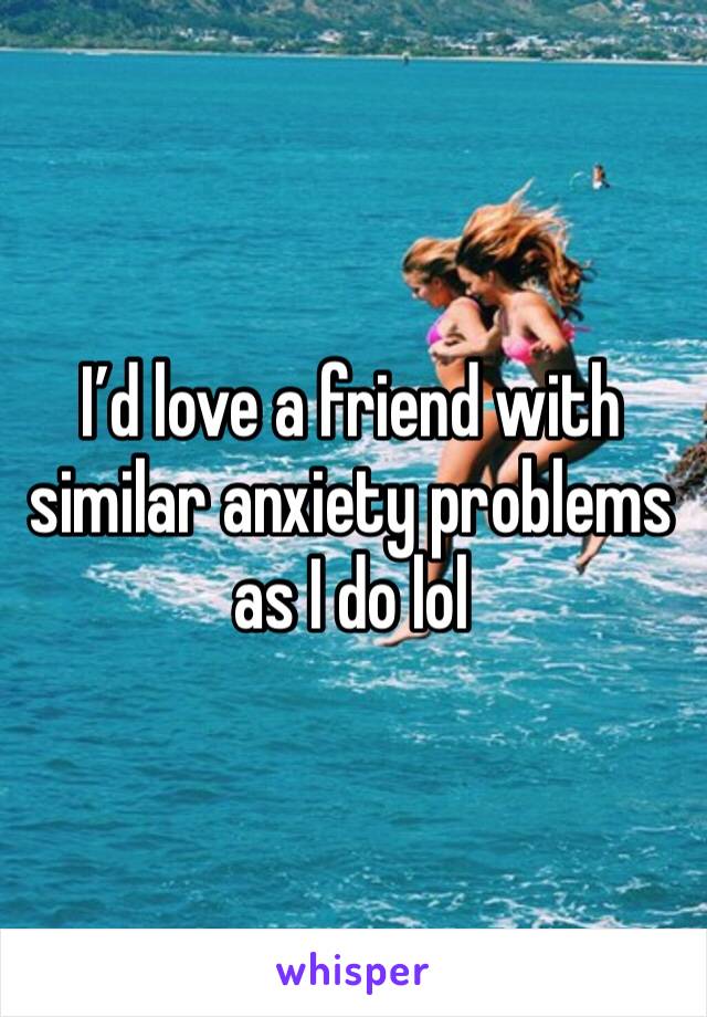 I’d love a friend with similar anxiety problems as I do lol