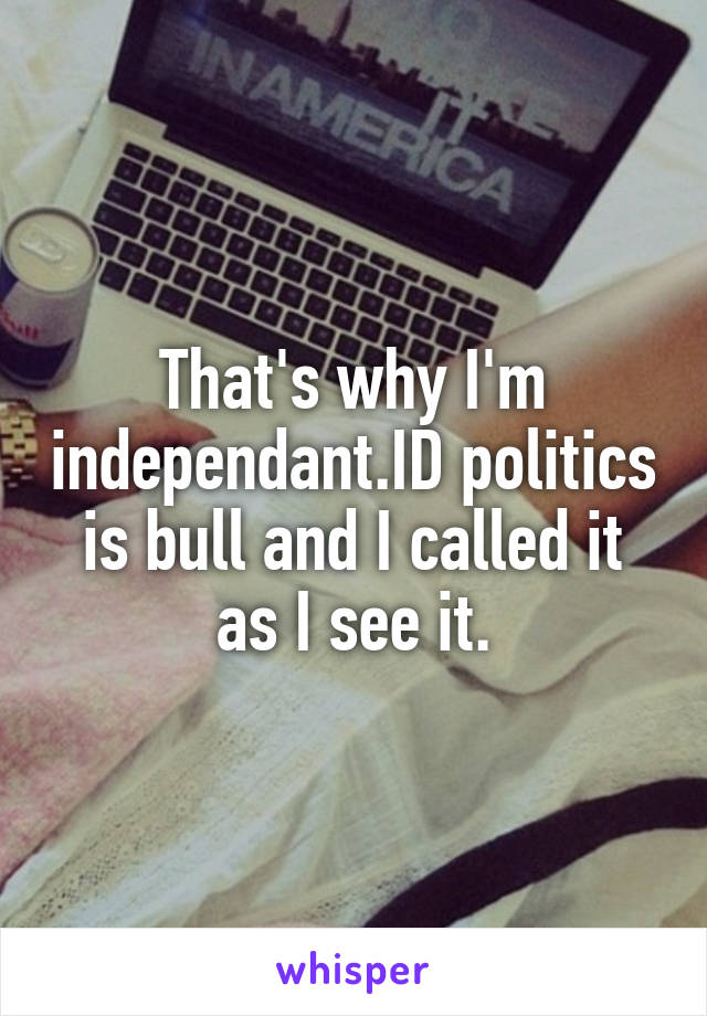 That's why I'm independant.ID politics is bull and I called it as I see it.
