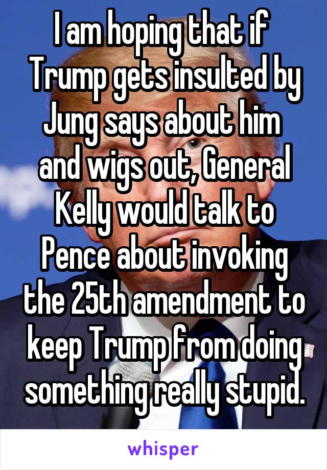 I am hoping that if  Trump gets insulted by Jung says about him  and wigs out, General Kelly would talk to Pence about invoking the 25th amendment to keep Trump from doing something really stupid. 
