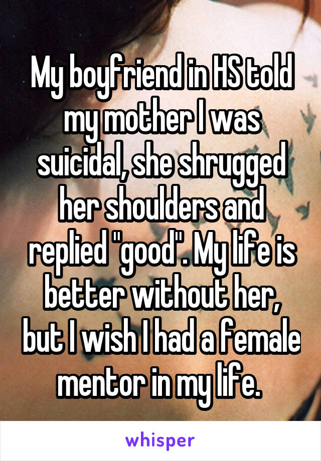 My boyfriend in HS told my mother I was suicidal, she shrugged her shoulders and replied "good". My life is better without her, but I wish I had a female mentor in my life. 